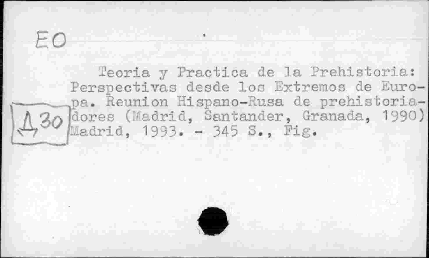 ﻿ЕО
Teoria у Practica de la Prehistoria: Perspectivas desde los Extremos de Europa. Reunion Hispano-Rusa de prehistoria-dores (I/iadrid, Santander, Granada, 1990) Ladrid, 1993. - 345 S., Fig.